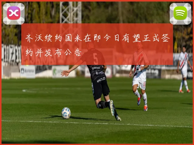 齐沃续约国米在即今日有望正式签约并发布公告