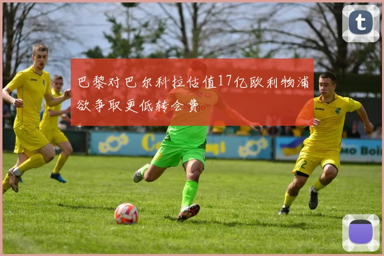 巴黎对巴尔科拉估值17亿欧利物浦欲争取更低转会费