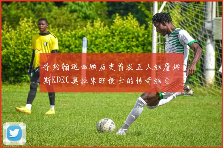 乔约翰逊回顾历史首发五人组詹姆斯KDKG奥拉朱旺便士的传奇组合