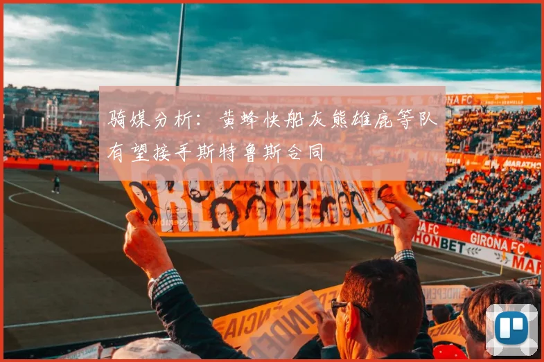 骑媒分析：黄蜂快船灰熊雄鹿等队有望接手斯特鲁斯合同