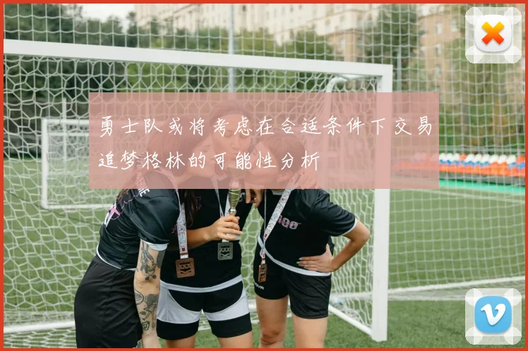 勇士队或将考虑在合适条件下交易追梦格林的可能性分析