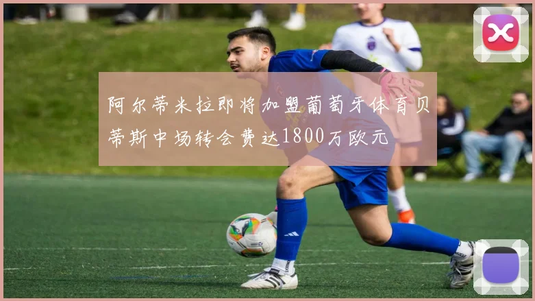 阿尔蒂米拉即将加盟葡萄牙体育贝蒂斯中场转会费达1800万欧元