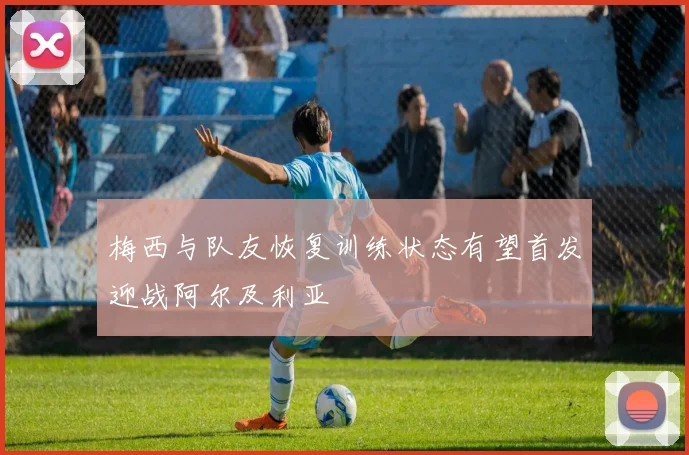 梅西与队友恢复训练状态有望首发迎战阿尔及利亚