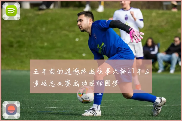 五年前的遗憾终成往事大桥21年后重返总决赛成功逆转圆梦