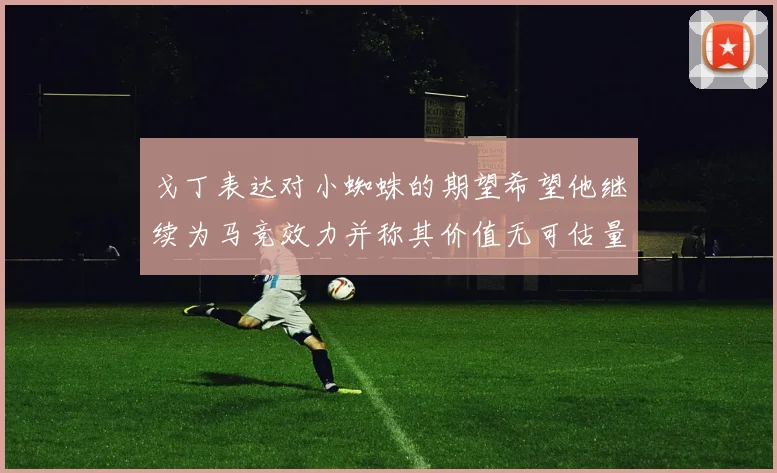 戈丁表达对小蜘蛛的期望希望他继续为马竞效力并称其价值无可估量