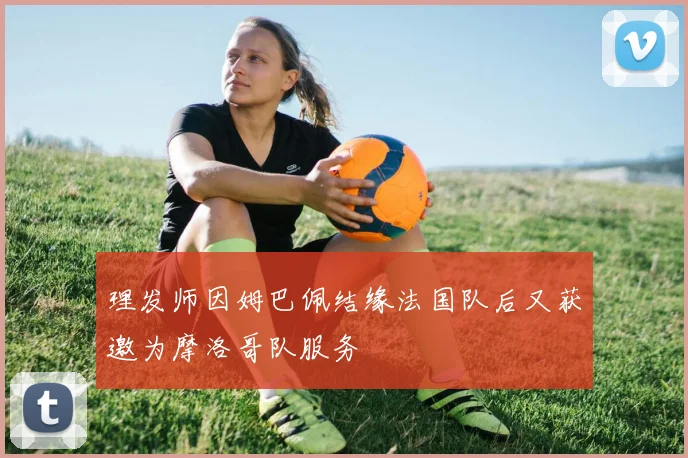 理发师因姆巴佩结缘法国队后又获邀为摩洛哥队服务