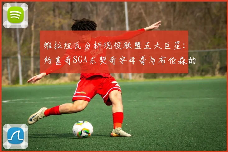 维拉纽瓦分析现役联盟五大巨星：约基奇SGA东契奇字母哥与布伦森的表现与影响