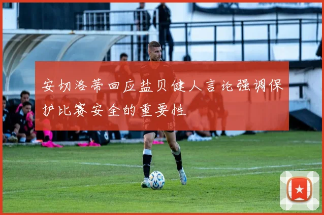 安切洛蒂回应盐贝健人言论强调保护比赛安全的重要性