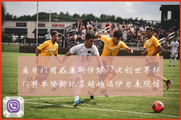 南非门将威廉斯传球77次创世界杯门将单场新纪录超越诺伊尔表现惊艳