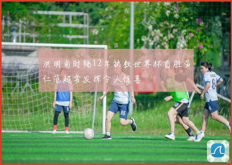 洪明甫时隔12年执教世界杯首胜黄仁范超常发挥令人惊喜