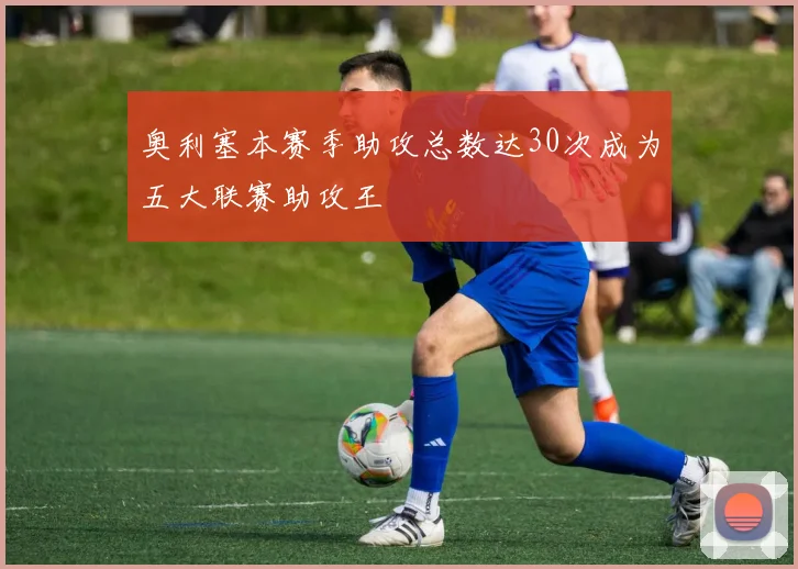 奥利塞本赛季助攻总数达30次成为五大联赛助攻王