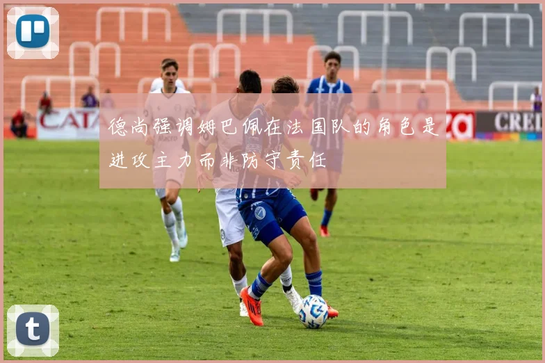 德尚强调姆巴佩在法国队的角色是进攻主力而非防守责任