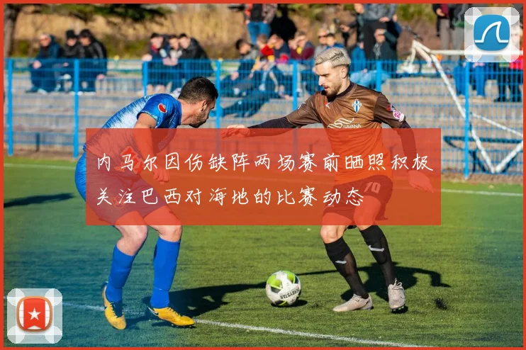 内马尔因伤缺阵两场赛前晒照积极关注巴西对海地的比赛动态