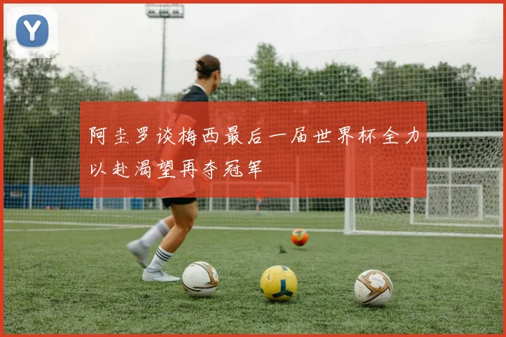 阿圭罗谈梅西最后一届世界杯全力以赴渴望再夺冠军
