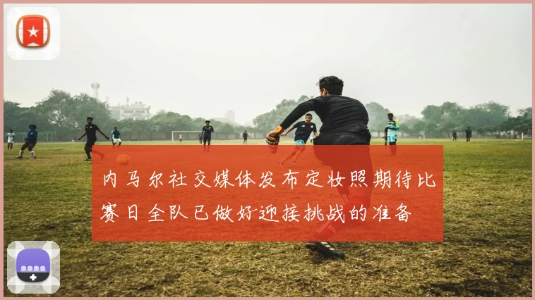 内马尔社交媒体发布定妆照期待比赛日全队已做好迎接挑战的准备