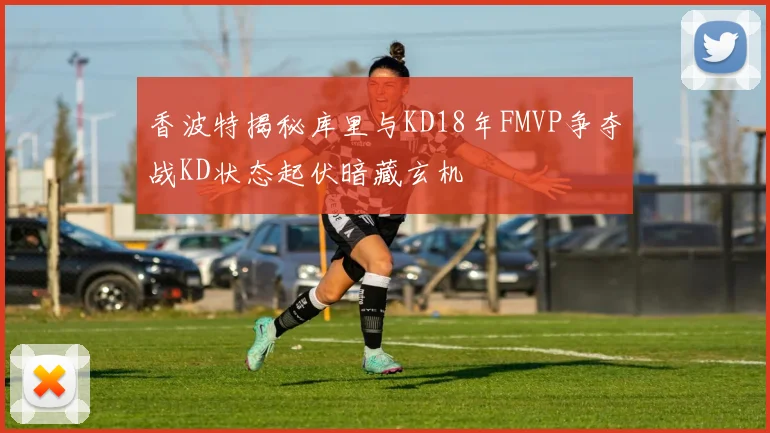 香波特揭秘库里与KD18年FMVP争夺战KD状态起伏暗藏玄机