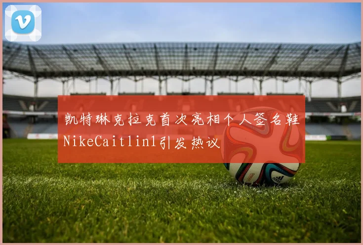 凯特琳克拉克首次亮相个人签名鞋NikeCaitlin1引发热议