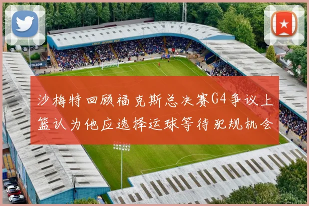 沙梅特回顾福克斯总决赛G4争议上篮认为他应选择运球等待犯规机会