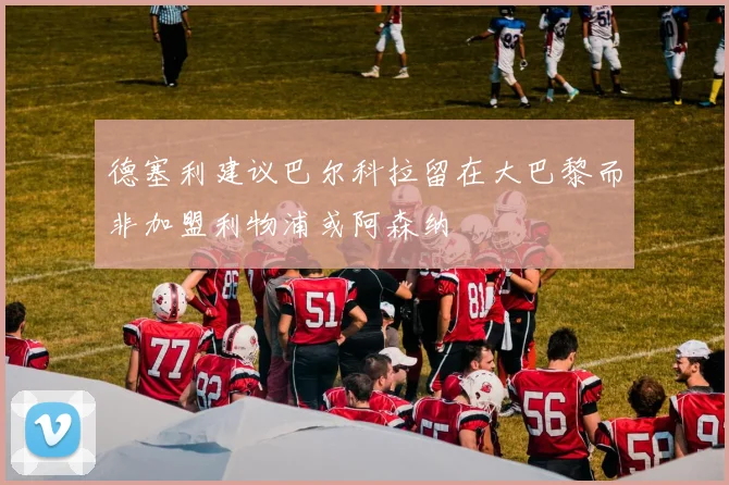 德塞利建议巴尔科拉留在大巴黎而非加盟利物浦或阿森纳