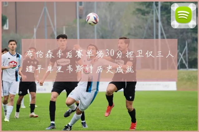 布伦森季后赛单场30分控卫仅三人追平库里韦斯特历史成就