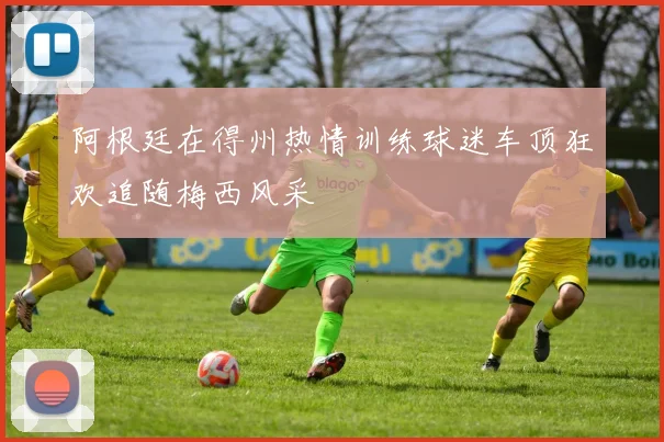 阿根廷在得州热情训练球迷车顶狂欢追随梅西风采